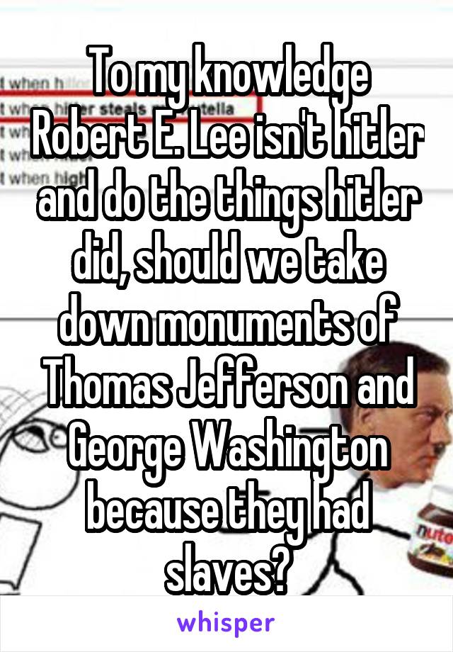 To my knowledge Robert E. Lee isn't hitler and do the things hitler did, should we take down monuments of Thomas Jefferson and George Washington because they had slaves?