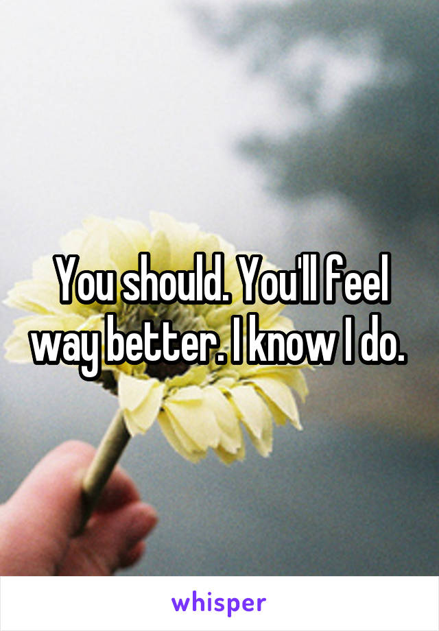 You should. You'll feel way better. I know I do. 