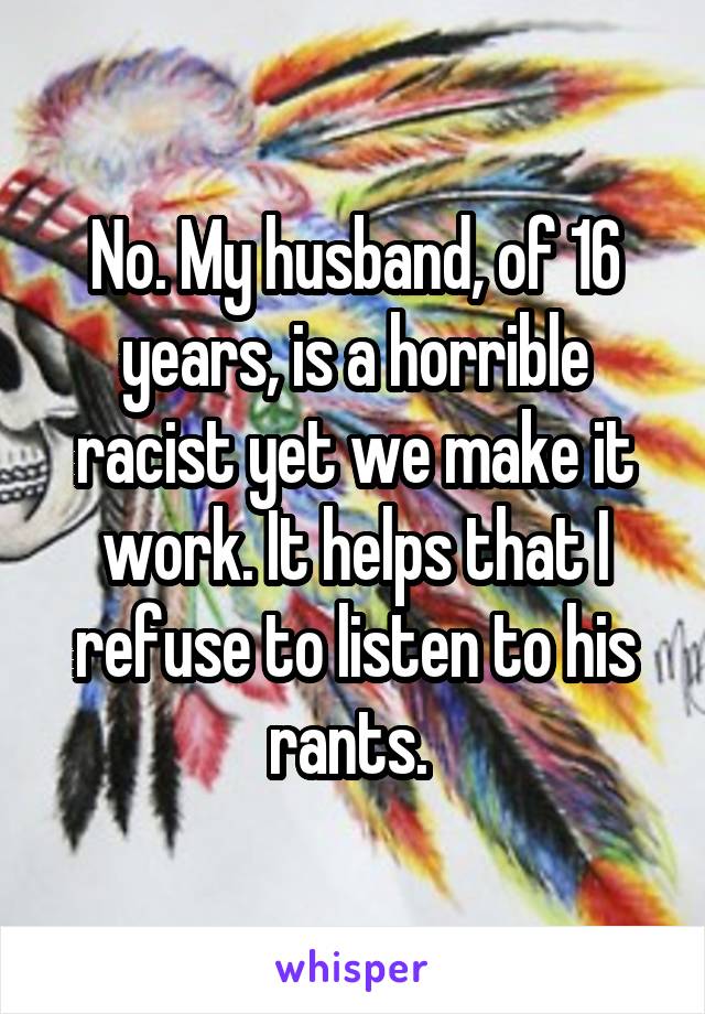 No. My husband, of 16 years, is a horrible racist yet we make it work. It helps that I refuse to listen to his rants. 