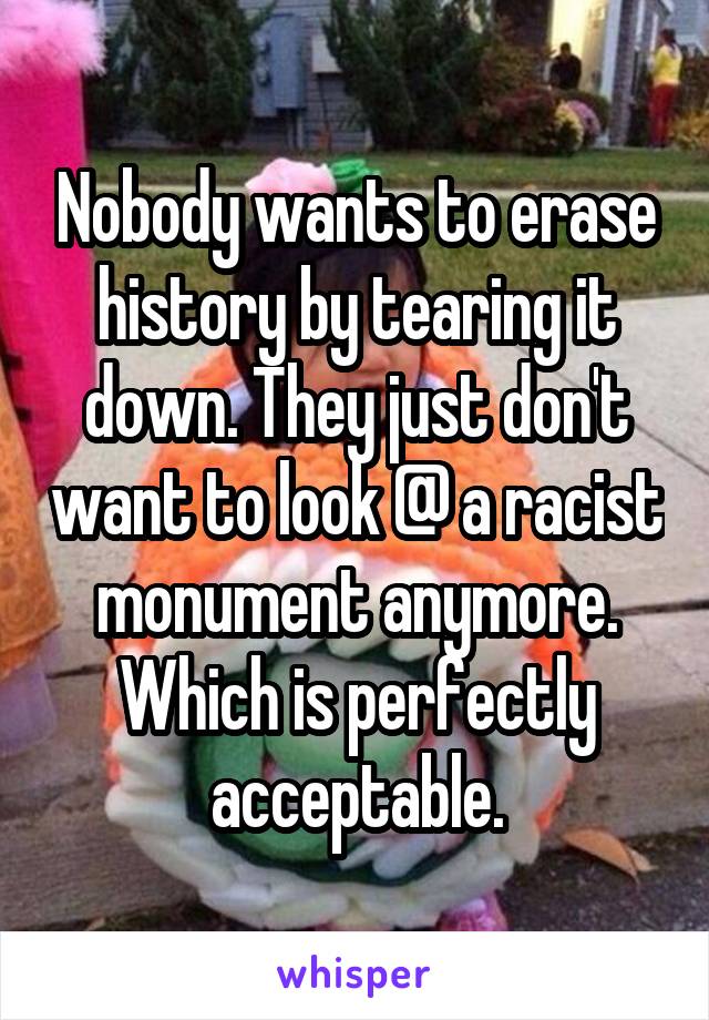 Nobody wants to erase history by tearing it down. They just don't want to look @ a racist monument anymore. Which is perfectly acceptable.