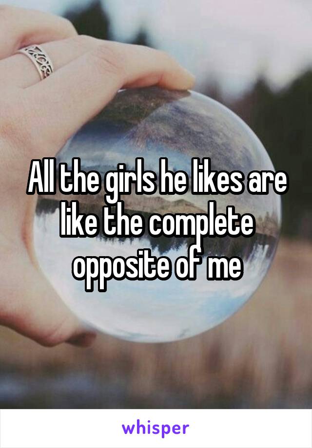 All the girls he likes are like the complete opposite of me