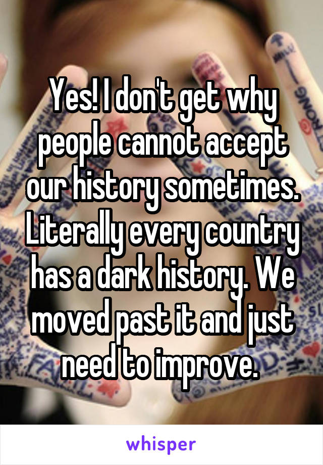 Yes! I don't get why people cannot accept our history sometimes. Literally every country has a dark history. We moved past it and just need to improve. 