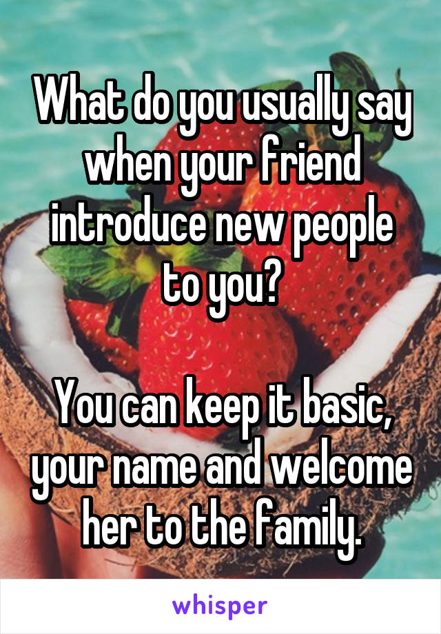 What do you usually say when your friend introduce new people to you?

You can keep it basic, your name and welcome her to the family.