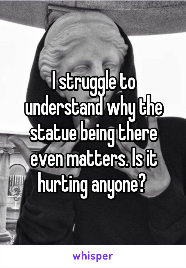 I struggle to understand why the statue being there even matters. Is it hurting anyone? 