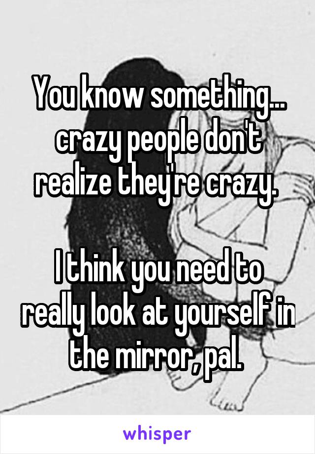 You know something... crazy people don't realize they're crazy. 

I think you need to really look at yourself in the mirror, pal. 