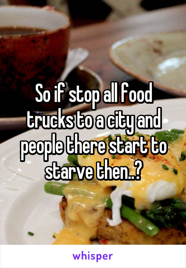 So if stop all food trucks to a city and people there start to starve then..?