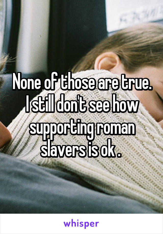 None of those are true. I still don't see how supporting roman slavers is ok . 