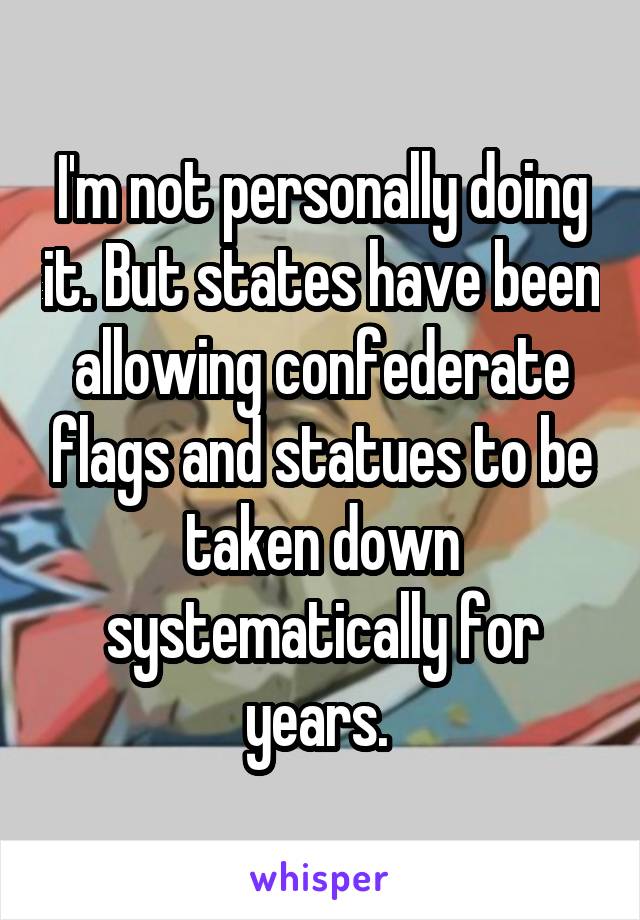 I'm not personally doing it. But states have been allowing confederate flags and statues to be taken down systematically for years. 