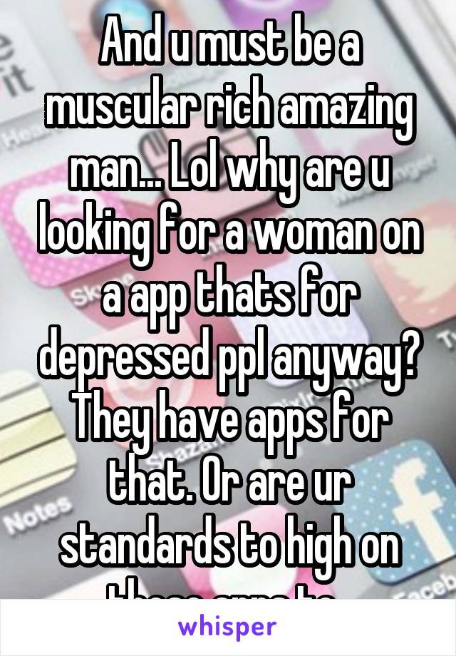 And u must be a muscular rich amazing man... Lol why are u looking for a woman on a app thats for depressed ppl anyway? They have apps for that. Or are ur standards to high on those apps to. 