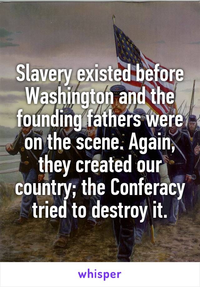 Slavery existed before Washington and the founding fathers were on the scene. Again, they created our country; the Conferacy tried to destroy it.