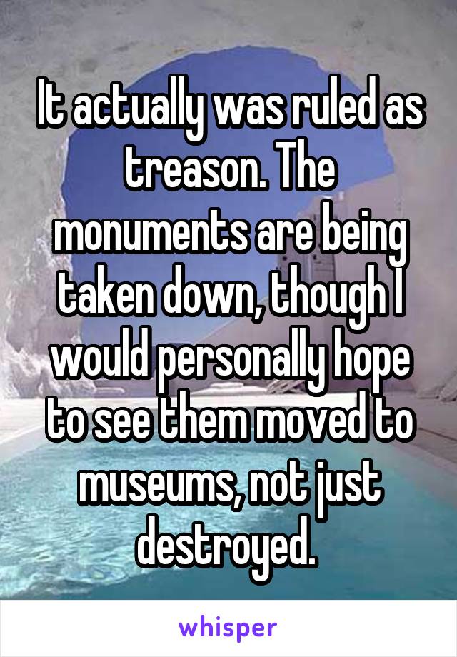 It actually was ruled as treason. The monuments are being taken down, though I would personally hope to see them moved to museums, not just destroyed. 