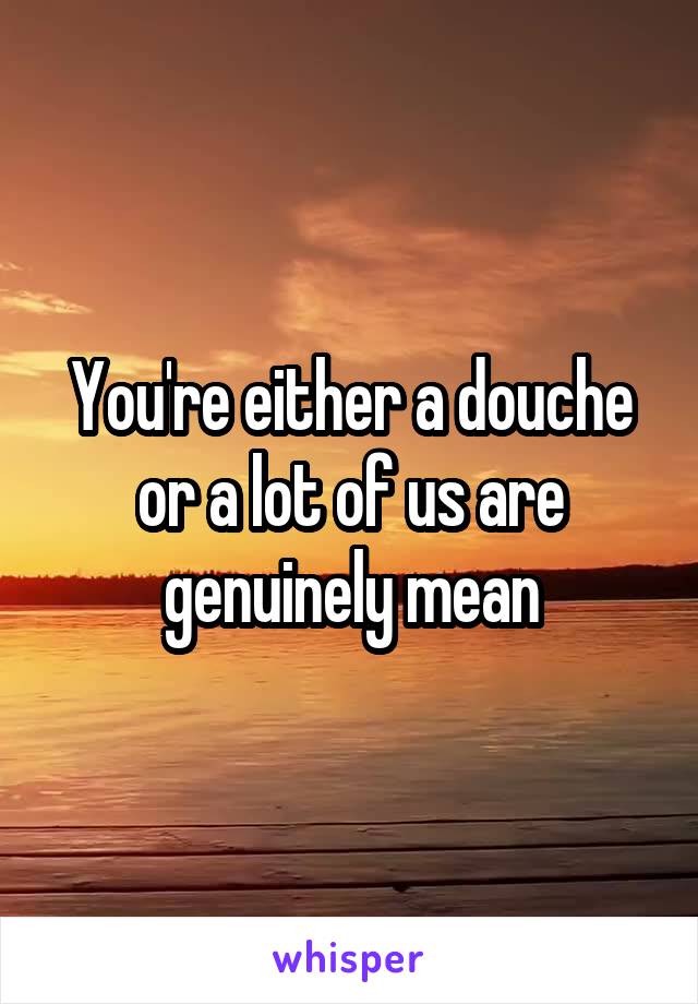 You're either a douche or a lot of us are genuinely mean