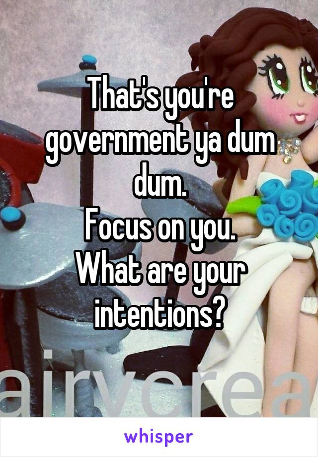 That's you're government ya dum dum.
Focus on you.
What are your intentions?
