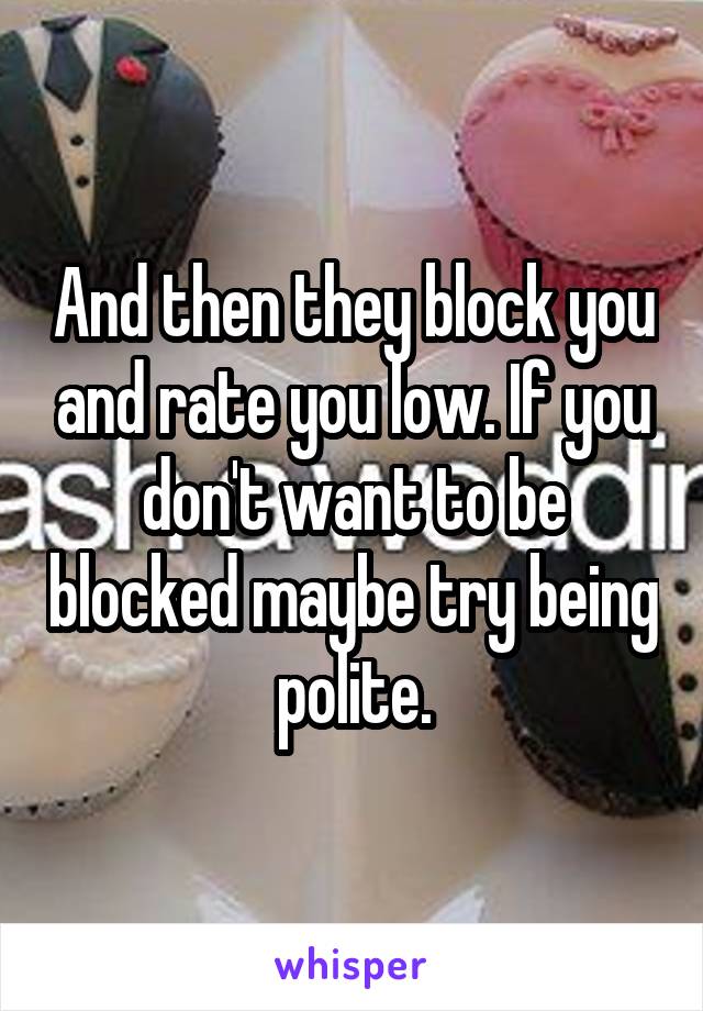 And then they block you and rate you low. If you don't want to be blocked maybe try being polite.