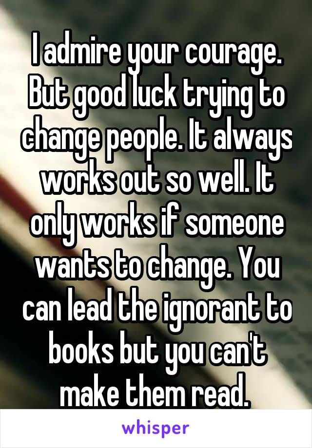 I admire your courage. But good luck trying to change people. It always works out so well. It only works if someone wants to change. You can lead the ignorant to books but you can't make them read. 