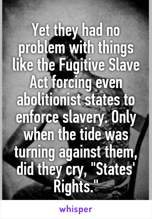 Yet they had no problem with things like the Fugitive Slave Act forcing even abolitionist states to enforce slavery. Only when the tide was turning against them, did they cry, "States' Rights."