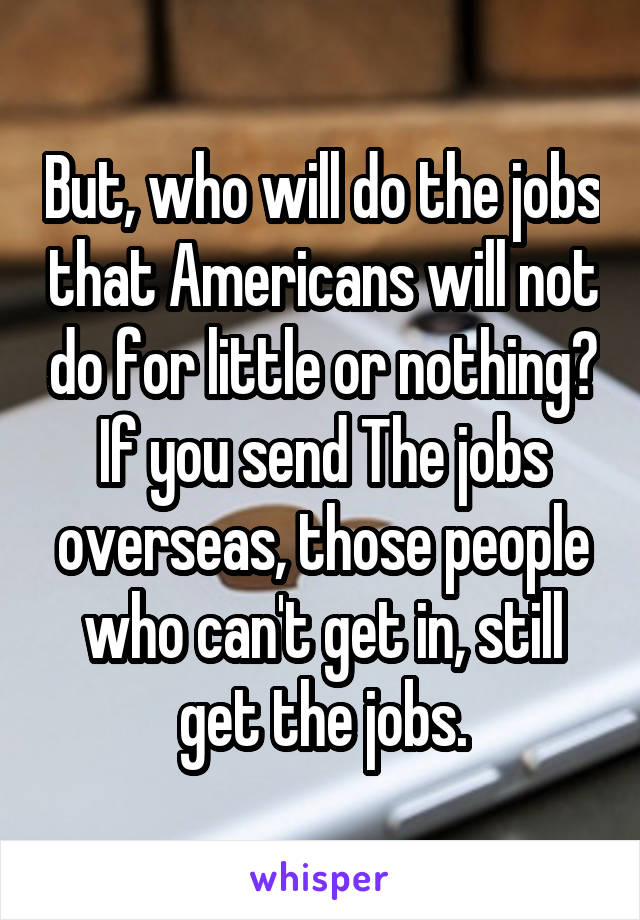 But, who will do the jobs that Americans will not do for little or nothing?
If you send The jobs overseas, those people who can't get in, still get the jobs.