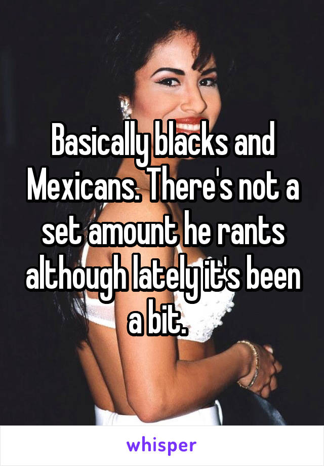 Basically blacks and Mexicans. There's not a set amount he rants although lately it's been a bit.  