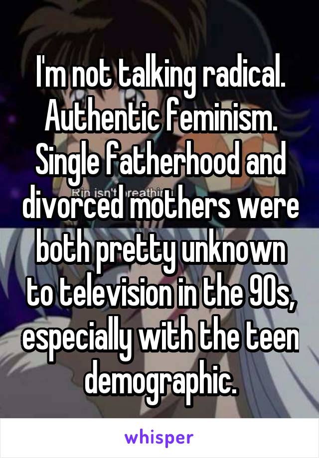 I'm not talking radical. Authentic feminism. Single fatherhood and divorced mothers were both pretty unknown to television in the 90s, especially with the teen demographic.