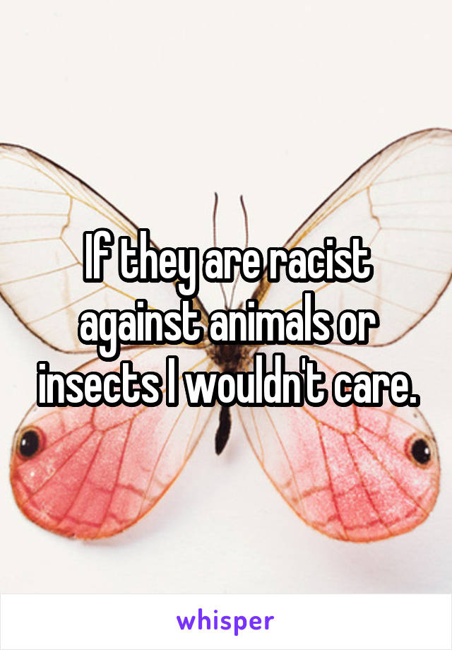 If they are racist against animals or insects I wouldn't care.