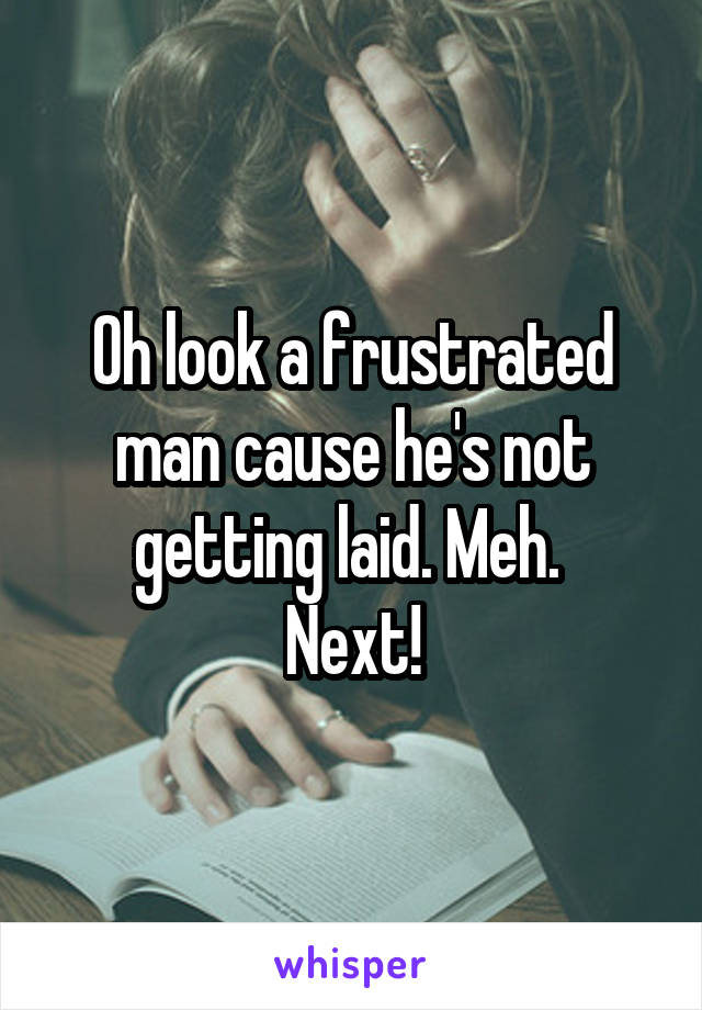 Oh look a frustrated man cause he's not getting laid. Meh. 
Next!