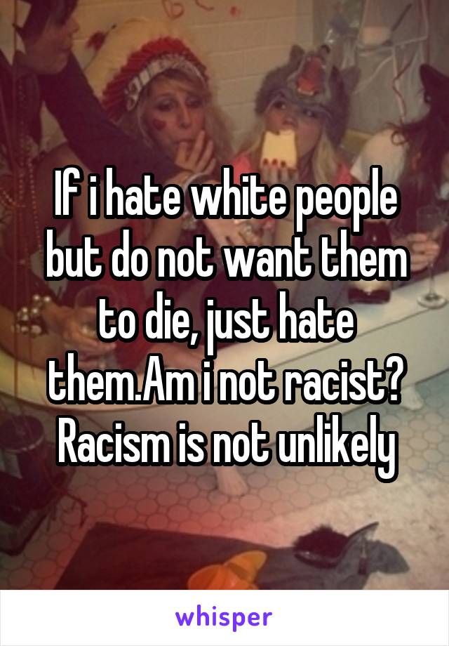 If i hate white people but do not want them to die, just hate them.Am i not racist? Racism is not unlikely