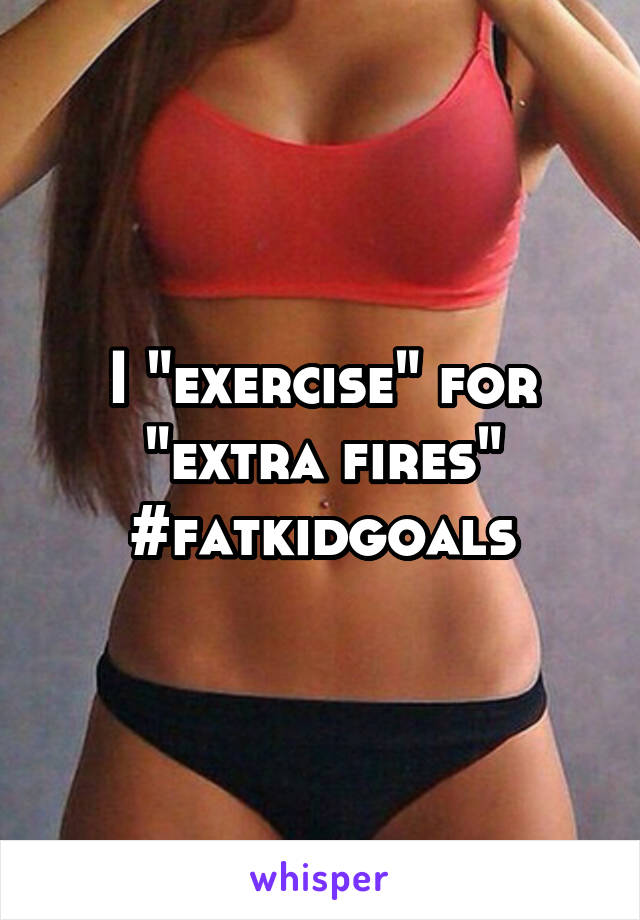 I "exercise" for "extra fires"
#fatkidgoals