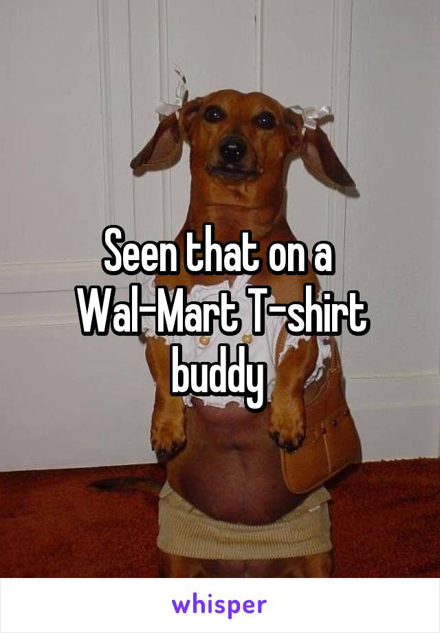 Seen that on a 
Wal-Mart T-shirt buddy 