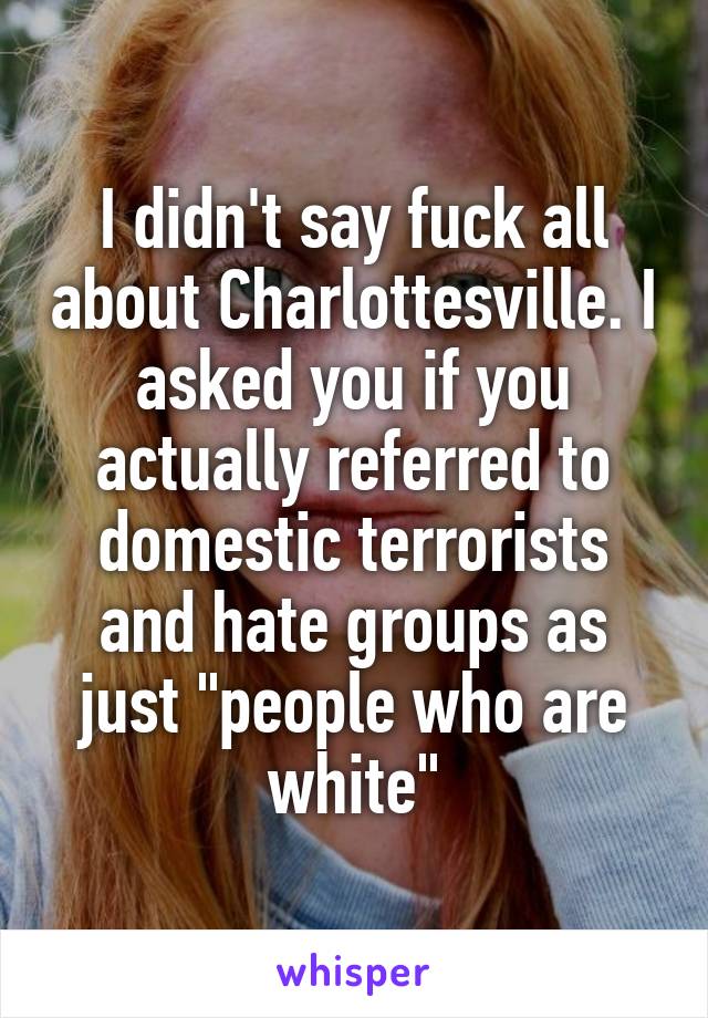 I didn't say fuck all about Charlottesville. I asked you if you actually referred to domestic terrorists and hate groups as just "people who are white"