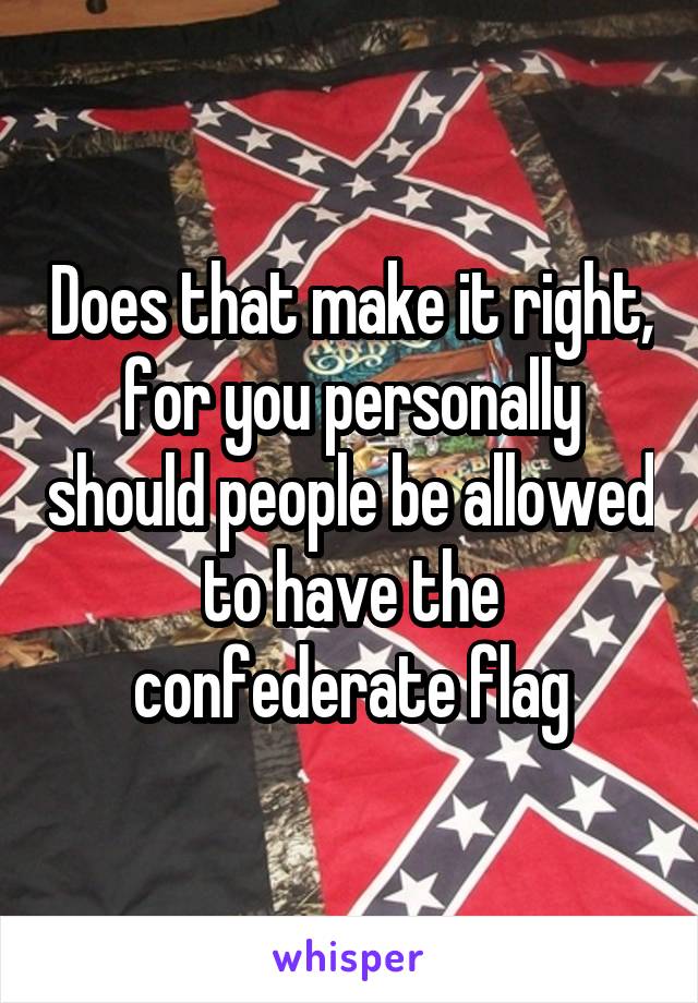 Does that make it right, for you personally should people be allowed to have the confederate flag