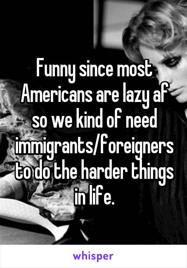 Funny since most Americans are lazy af so we kind of need immigrants/foreigners to do the harder things in life.