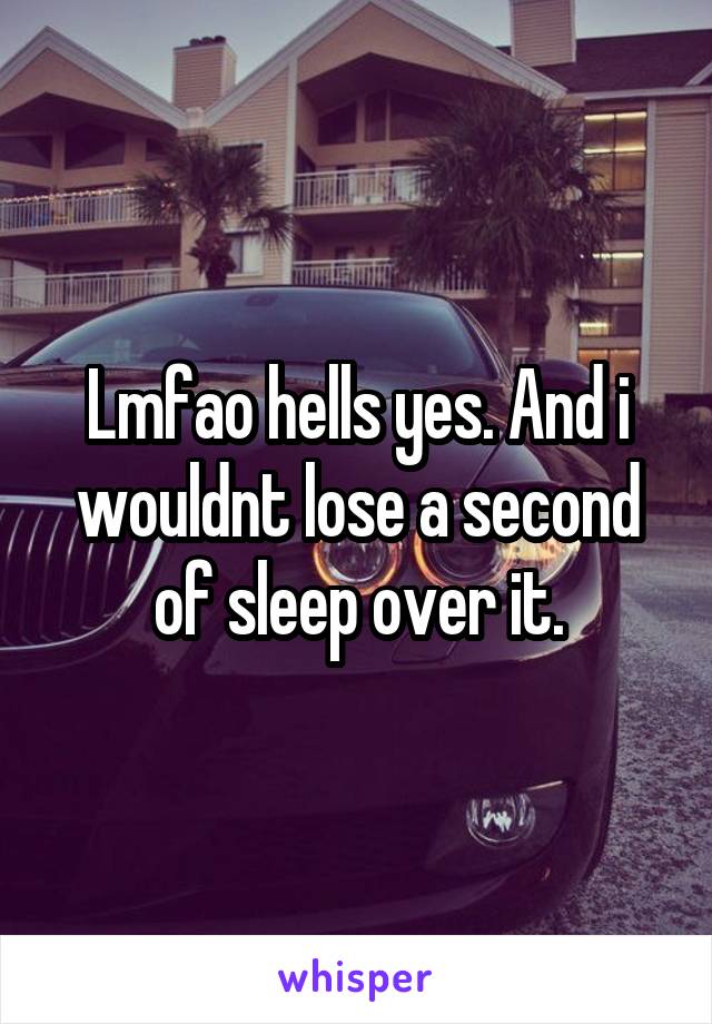 Lmfao hells yes. And i wouldnt lose a second of sleep over it.