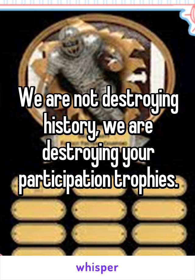 We are not destroying history, we are destroying your participation trophies.