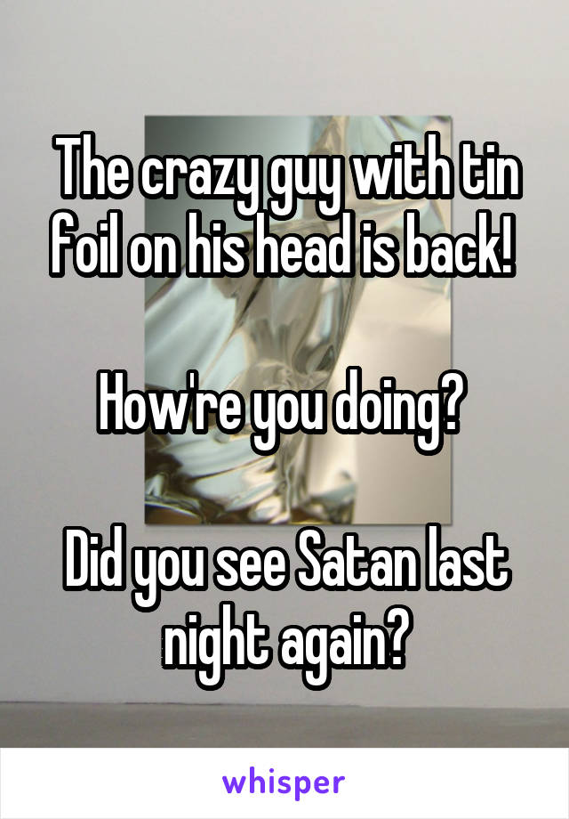 The crazy guy with tin foil on his head is back! 

How're you doing? 

Did you see Satan last night again?