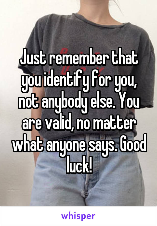 Just remember that you identify for you, not anybody else. You are valid, no matter what anyone says. Good luck!