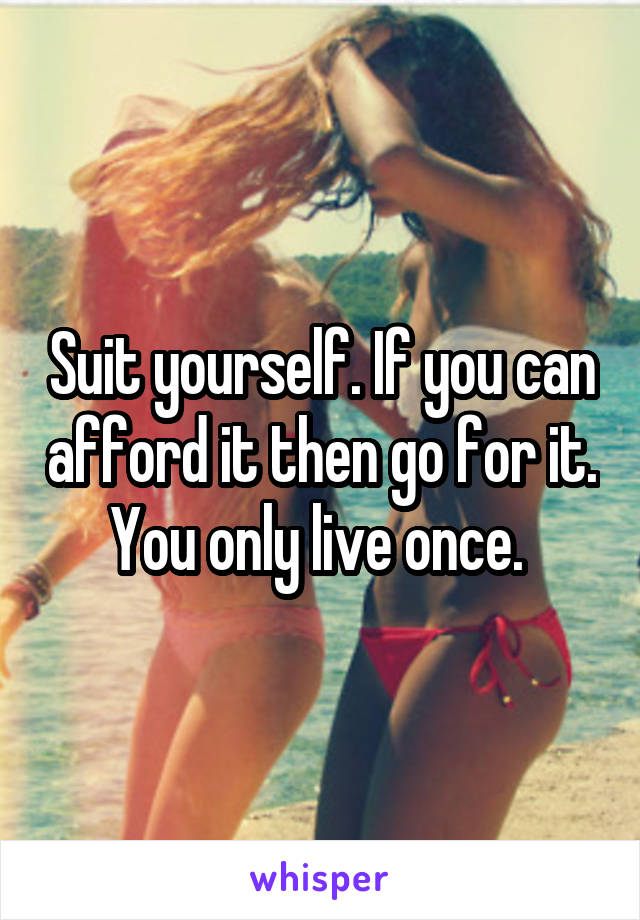 Suit yourself. If you can afford it then go for it. You only live once. 