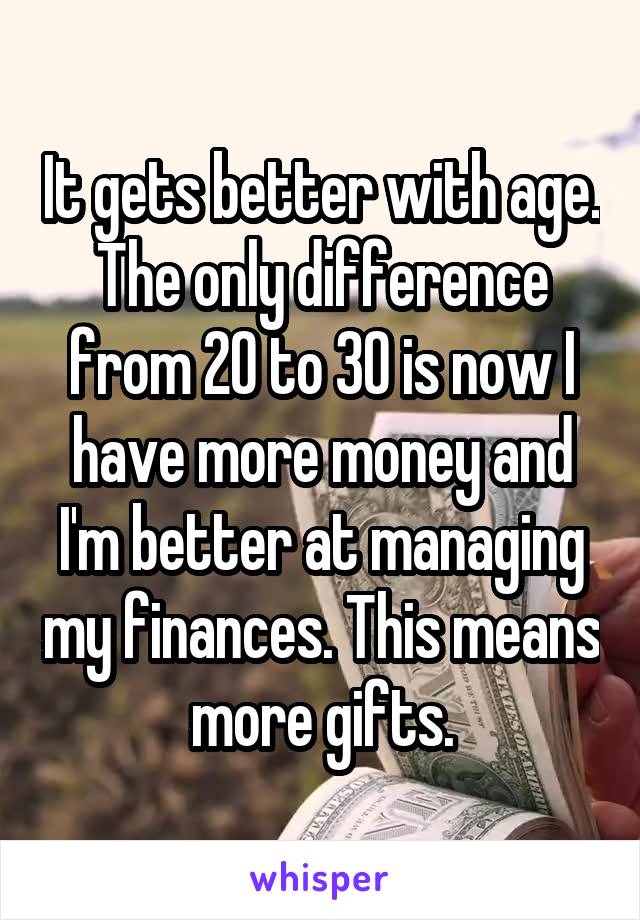 It gets better with age. The only difference from 20 to 30 is now I have more money and I'm better at managing my finances. This means more gifts.