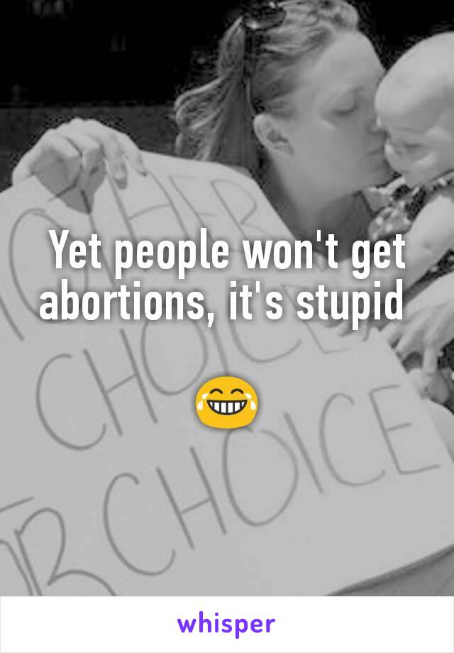 Yet people won't get abortions, it's stupid 

😂