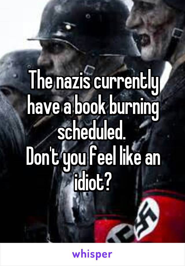 The nazis currently have a book burning scheduled. 
Don't you feel like an idiot?