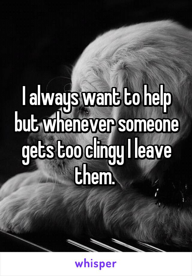 I always want to help but whenever someone gets too clingy I leave them. 