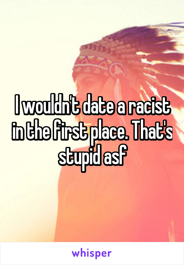 I wouldn't date a racist in the first place. That's stupid asf