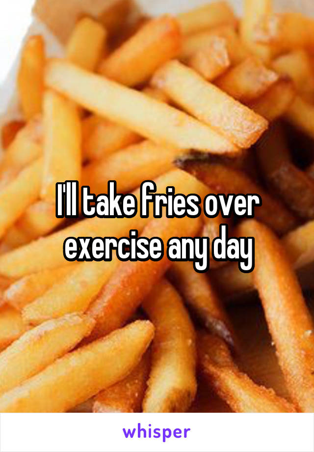 I'll take fries over exercise any day