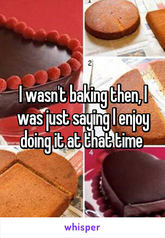 I wasn't baking then, I was just saying I enjoy doing it at that time 