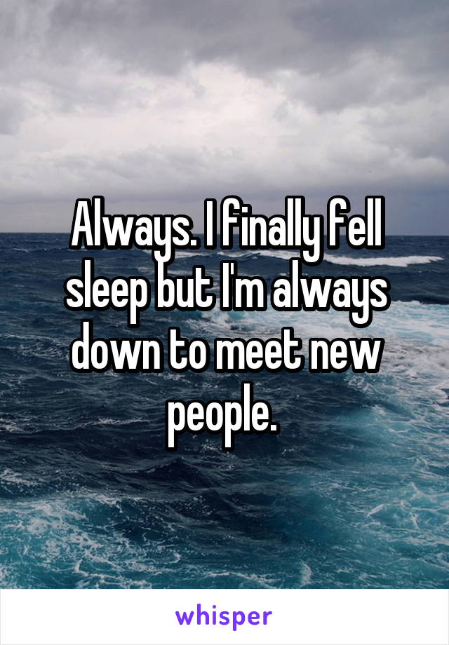 Always. I finally fell sleep but I'm always down to meet new people. 