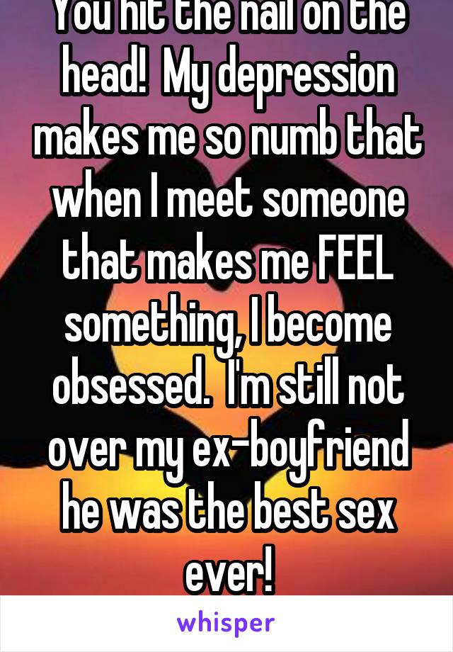 You hit the nail on the head!  My depression makes me so numb that when I meet someone that makes me FEEL something, I become obsessed.  I'm still not over my ex-boyfriend he was the best sex ever!
