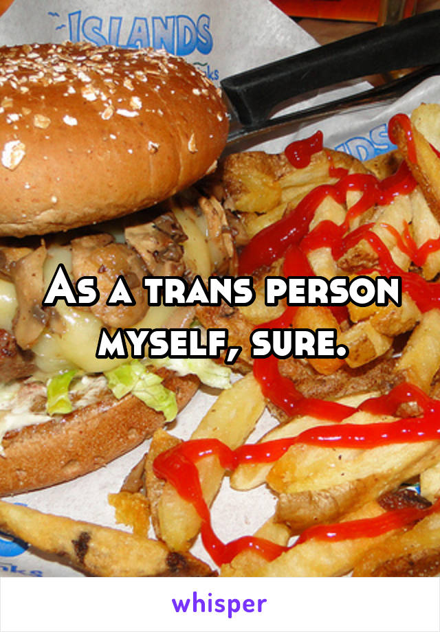 As a trans person myself, sure.