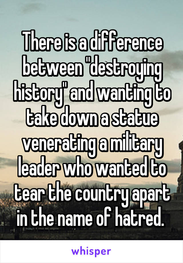 There is a difference between "destroying history" and wanting to take down a statue venerating a military leader who wanted to tear the country apart in the name of hatred. 