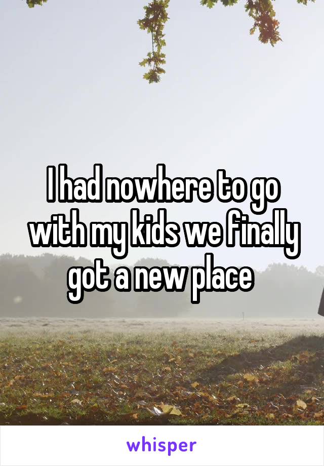I had nowhere to go with my kids we finally got a new place 