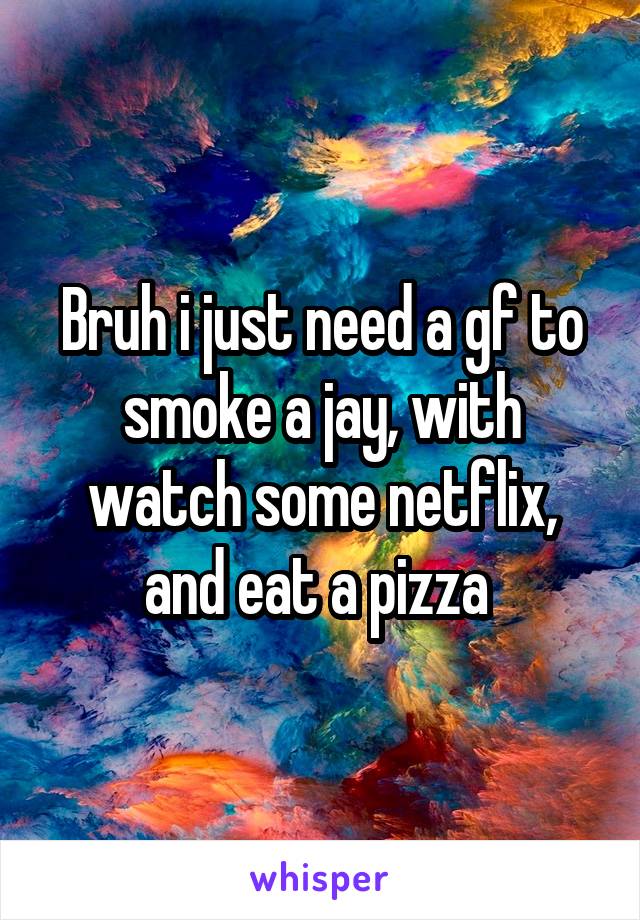 Bruh i just need a gf to smoke a jay, with watch some netflix, and eat a pizza 