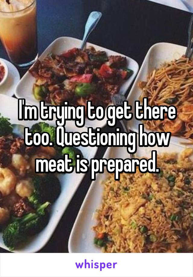 I'm trying to get there too. Questioning how meat is prepared.